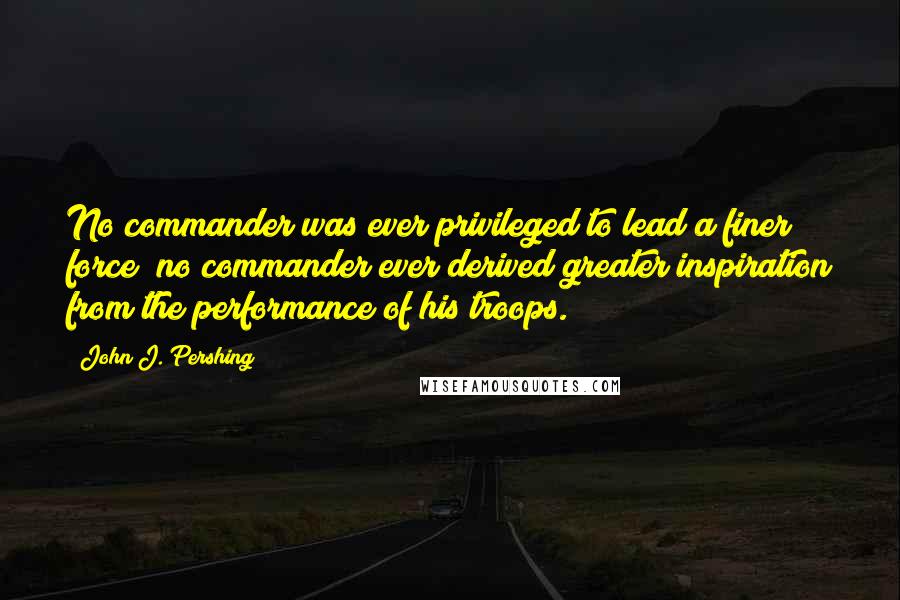 John J. Pershing Quotes: No commander was ever privileged to lead a finer force; no commander ever derived greater inspiration from the performance of his troops.