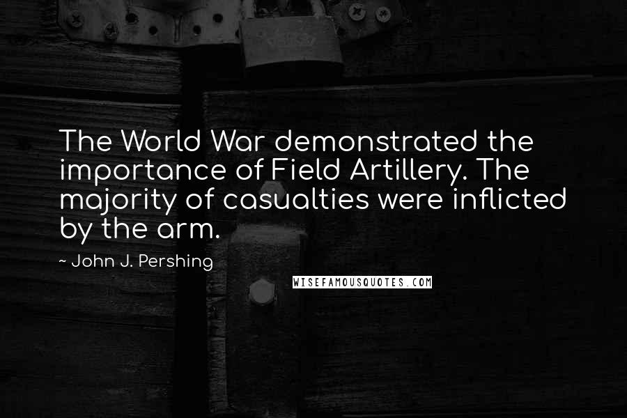 John J. Pershing Quotes: The World War demonstrated the importance of Field Artillery. The majority of casualties were inflicted by the arm.