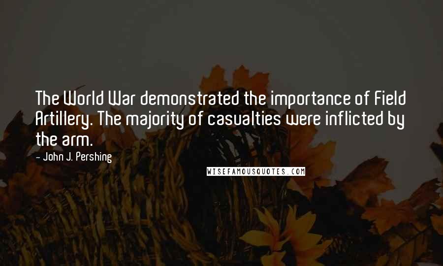 John J. Pershing Quotes: The World War demonstrated the importance of Field Artillery. The majority of casualties were inflicted by the arm.