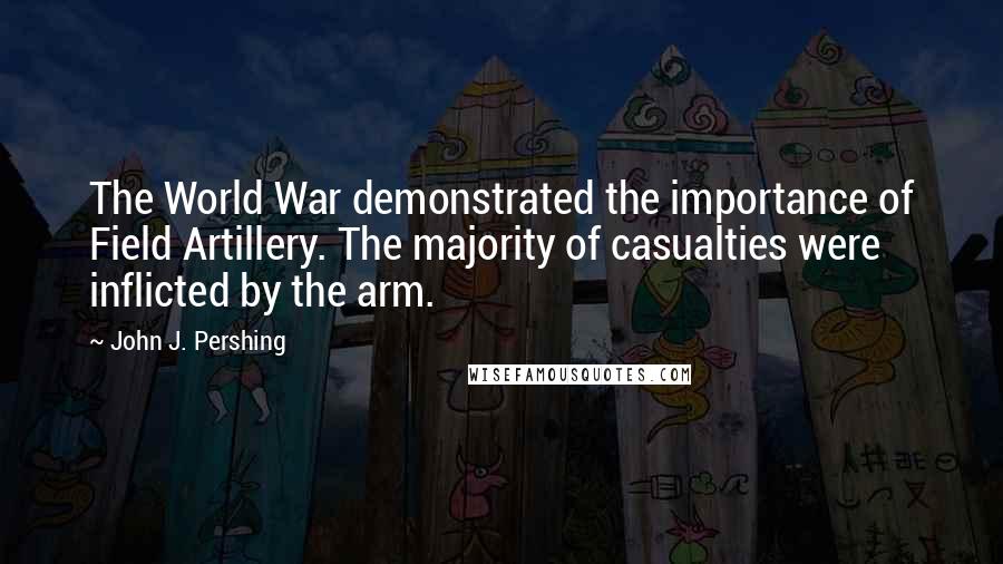 John J. Pershing Quotes: The World War demonstrated the importance of Field Artillery. The majority of casualties were inflicted by the arm.