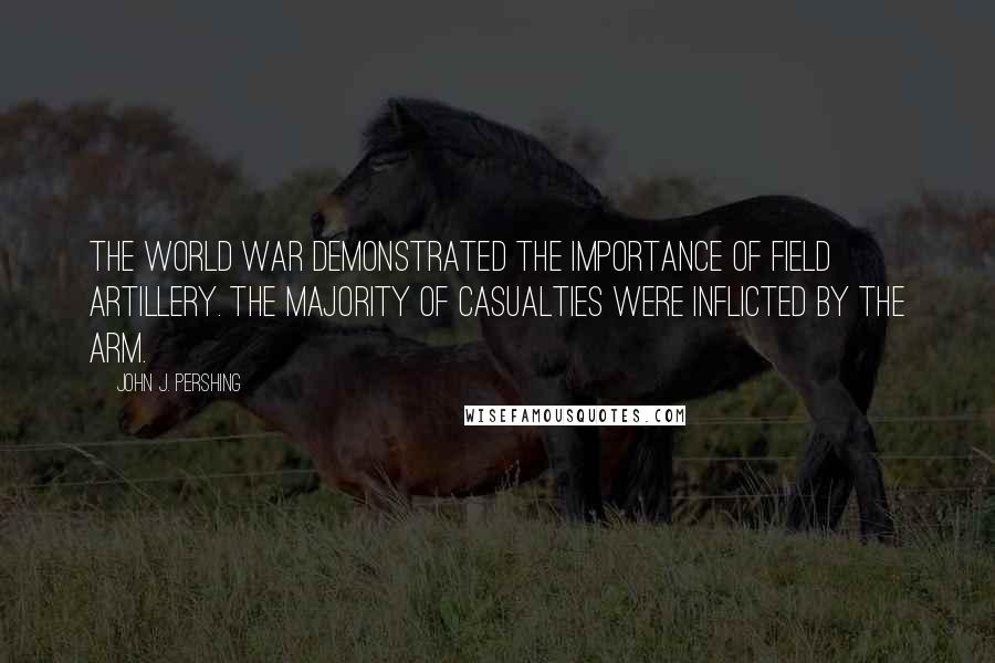 John J. Pershing Quotes: The World War demonstrated the importance of Field Artillery. The majority of casualties were inflicted by the arm.