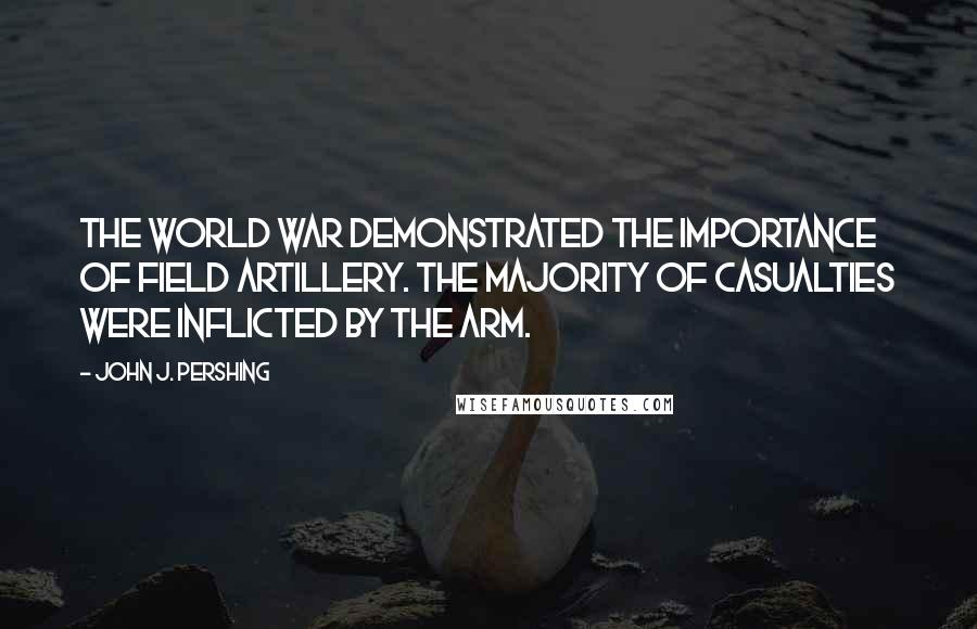 John J. Pershing Quotes: The World War demonstrated the importance of Field Artillery. The majority of casualties were inflicted by the arm.