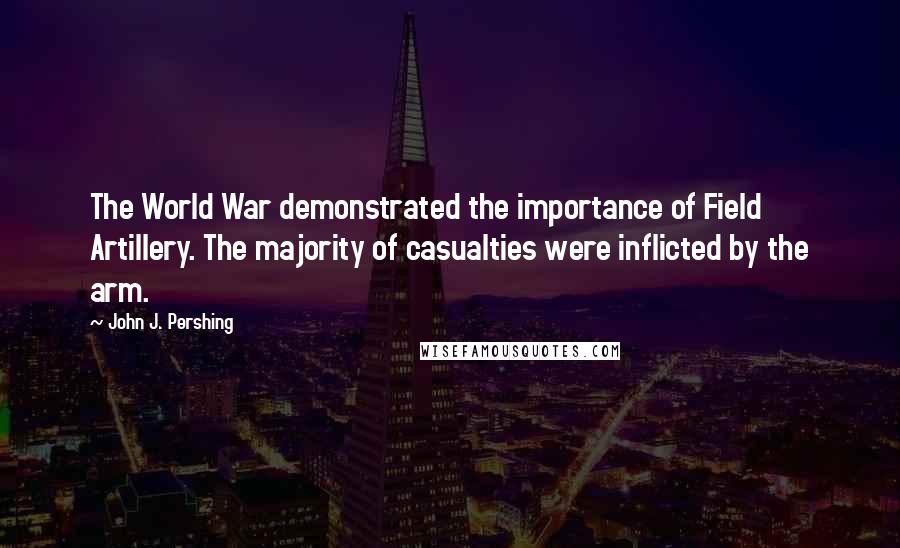 John J. Pershing Quotes: The World War demonstrated the importance of Field Artillery. The majority of casualties were inflicted by the arm.