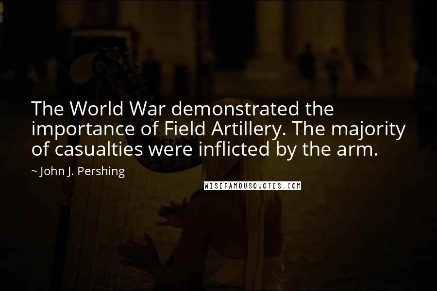 John J. Pershing Quotes: The World War demonstrated the importance of Field Artillery. The majority of casualties were inflicted by the arm.