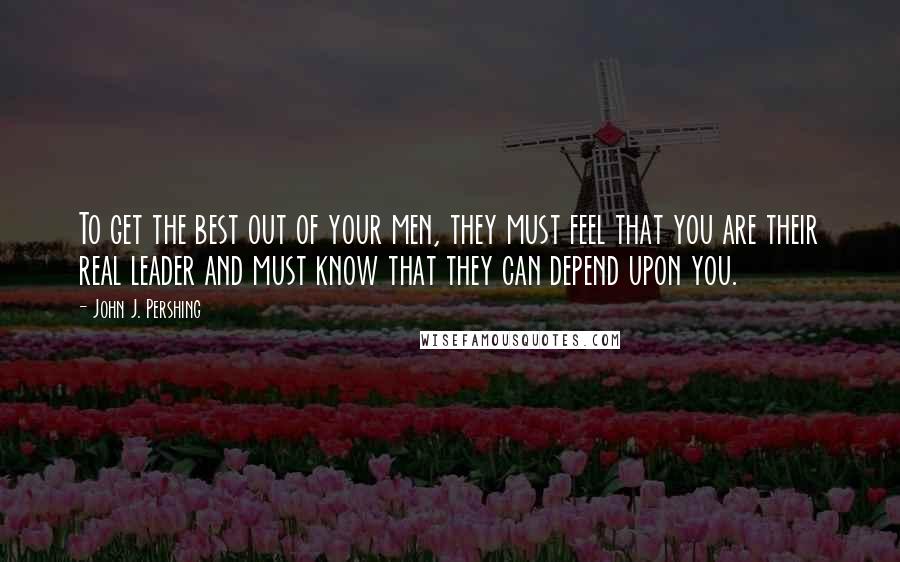 John J. Pershing Quotes: To get the best out of your men, they must feel that you are their real leader and must know that they can depend upon you.