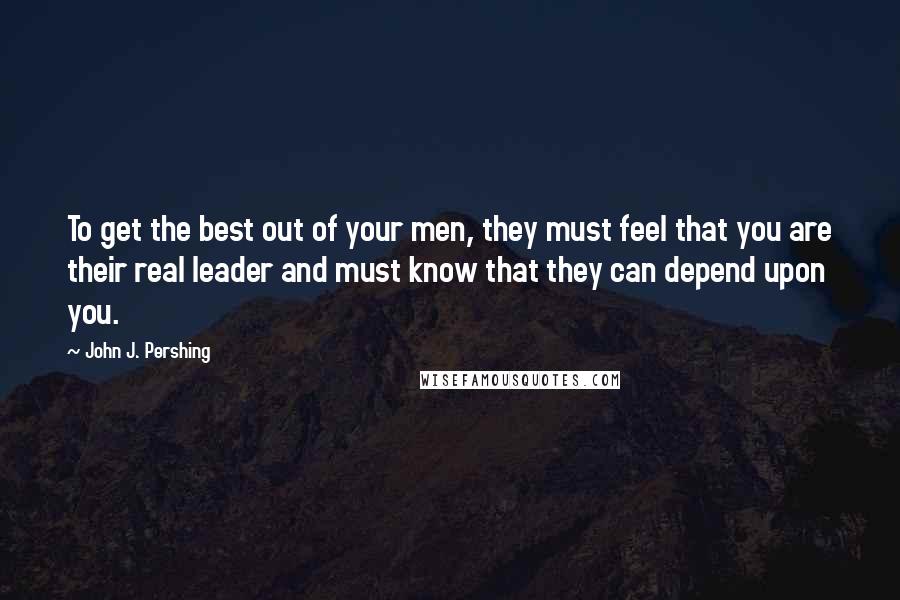 John J. Pershing Quotes: To get the best out of your men, they must feel that you are their real leader and must know that they can depend upon you.