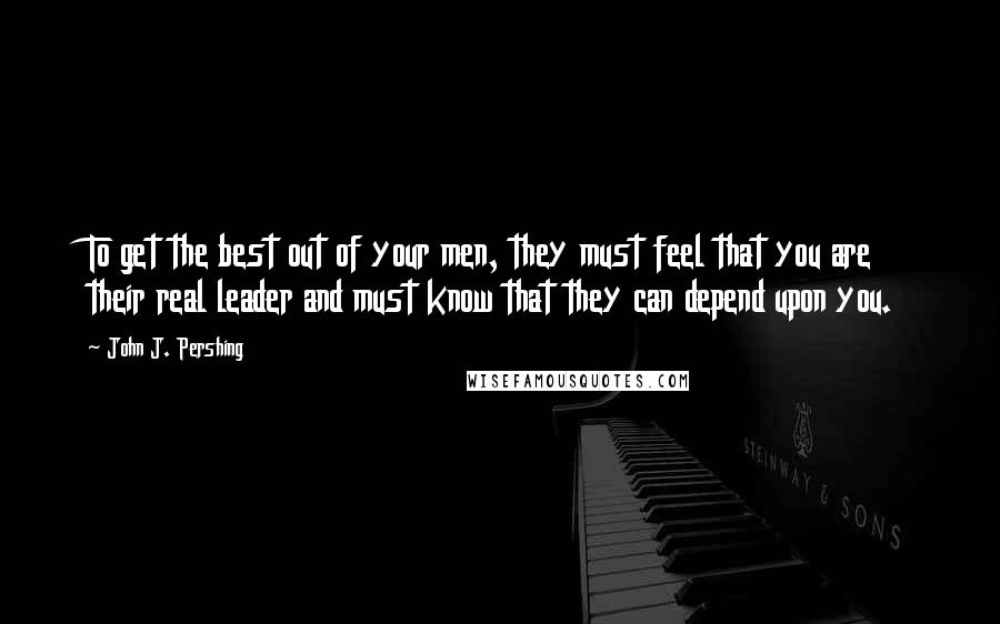 John J. Pershing Quotes: To get the best out of your men, they must feel that you are their real leader and must know that they can depend upon you.