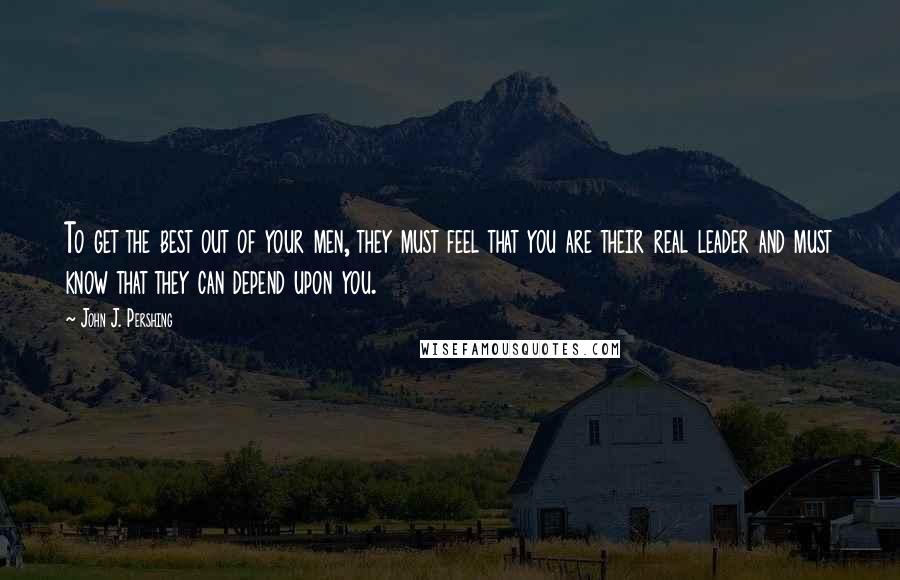 John J. Pershing Quotes: To get the best out of your men, they must feel that you are their real leader and must know that they can depend upon you.