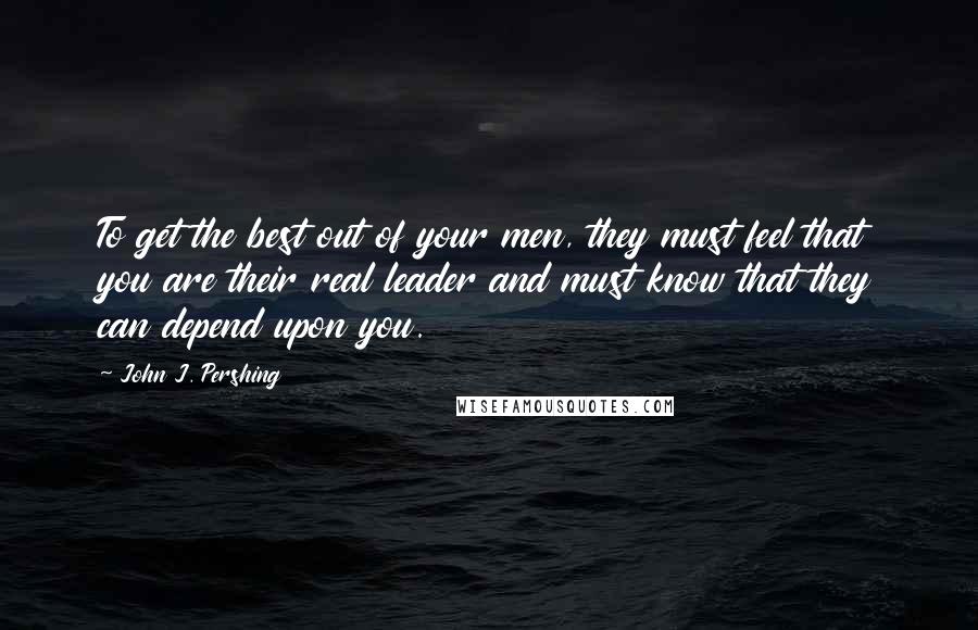 John J. Pershing Quotes: To get the best out of your men, they must feel that you are their real leader and must know that they can depend upon you.