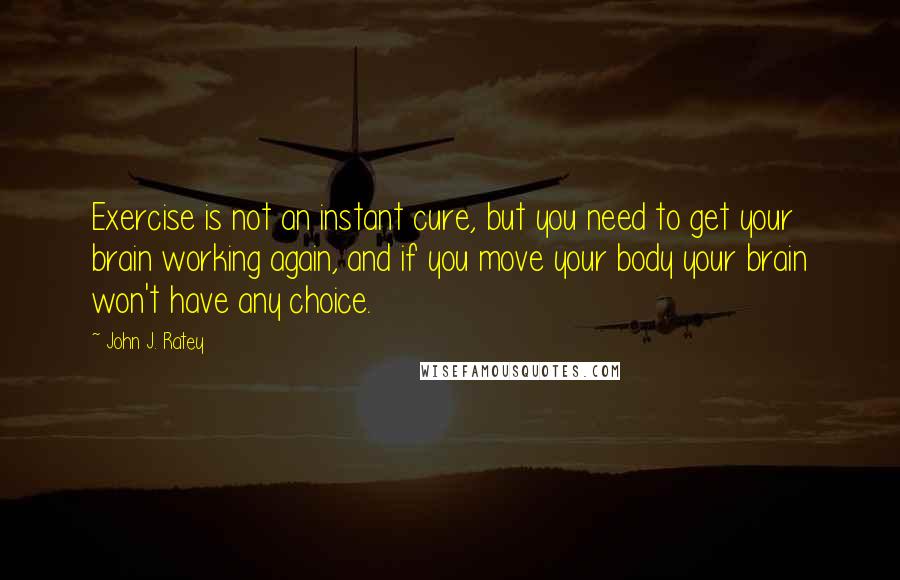 John J. Ratey Quotes: Exercise is not an instant cure, but you need to get your brain working again, and if you move your body your brain won't have any choice.