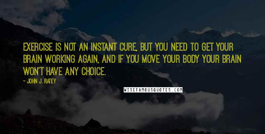 John J. Ratey Quotes: Exercise is not an instant cure, but you need to get your brain working again, and if you move your body your brain won't have any choice.