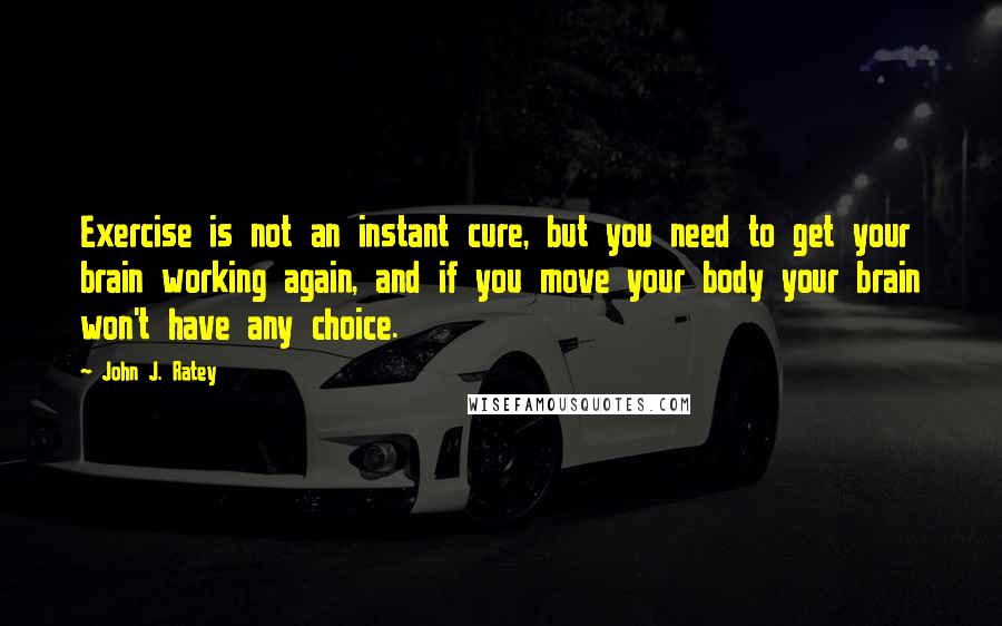 John J. Ratey Quotes: Exercise is not an instant cure, but you need to get your brain working again, and if you move your body your brain won't have any choice.