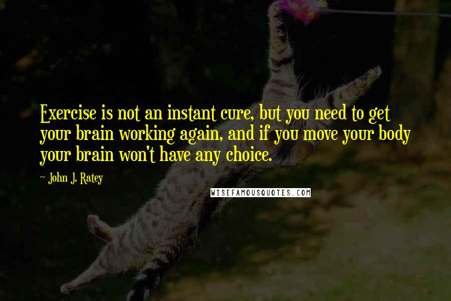 John J. Ratey Quotes: Exercise is not an instant cure, but you need to get your brain working again, and if you move your body your brain won't have any choice.