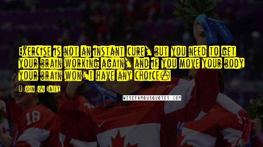 John J. Ratey Quotes: Exercise is not an instant cure, but you need to get your brain working again, and if you move your body your brain won't have any choice.