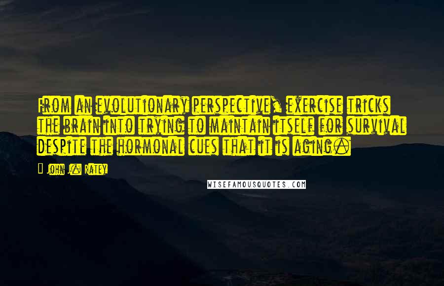 John J. Ratey Quotes: From an evolutionary perspective, exercise tricks the brain into trying to maintain itself for survival despite the hormonal cues that it is aging.