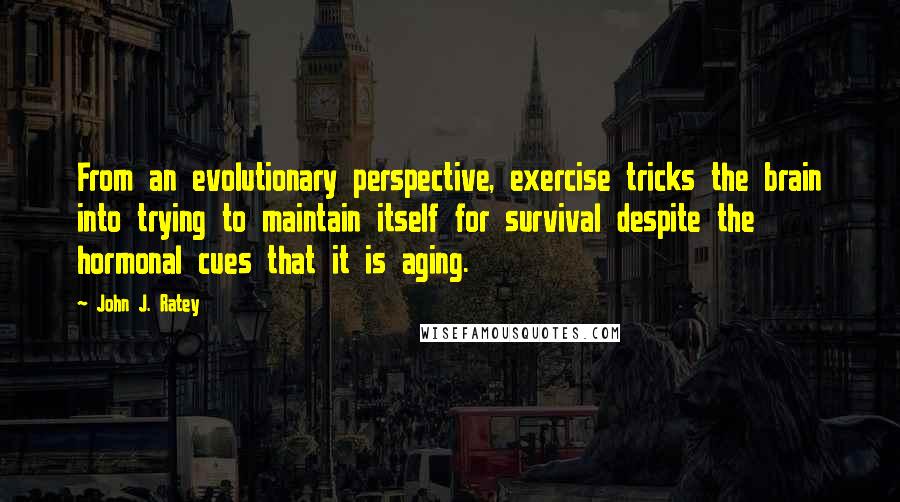 John J. Ratey Quotes: From an evolutionary perspective, exercise tricks the brain into trying to maintain itself for survival despite the hormonal cues that it is aging.