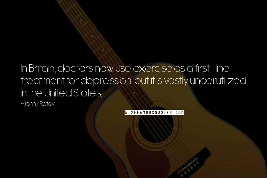 John J. Ratey Quotes: In Britain, doctors now use exercise as a first-line treatment for depression, but it's vastly underutilized in the United States,