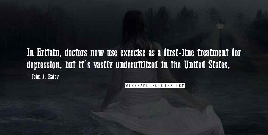 John J. Ratey Quotes: In Britain, doctors now use exercise as a first-line treatment for depression, but it's vastly underutilized in the United States,