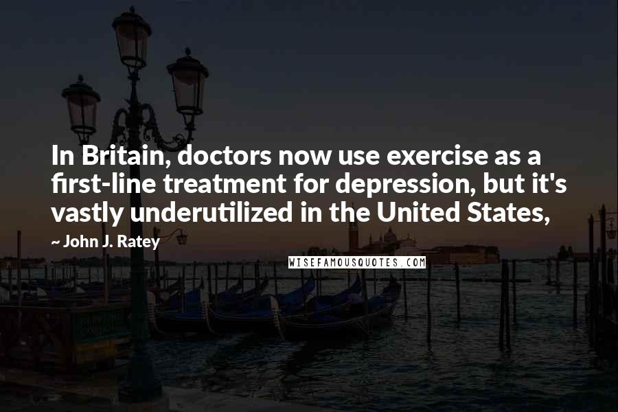 John J. Ratey Quotes: In Britain, doctors now use exercise as a first-line treatment for depression, but it's vastly underutilized in the United States,