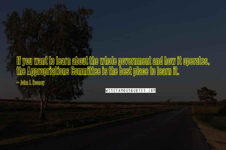 John J. Rooney Quotes: If you want to learn about the whole government and how it operates, the Appropriations Committee is the best place to learn it.