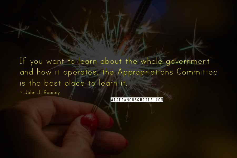 John J. Rooney Quotes: If you want to learn about the whole government and how it operates, the Appropriations Committee is the best place to learn it.