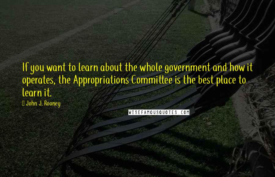 John J. Rooney Quotes: If you want to learn about the whole government and how it operates, the Appropriations Committee is the best place to learn it.