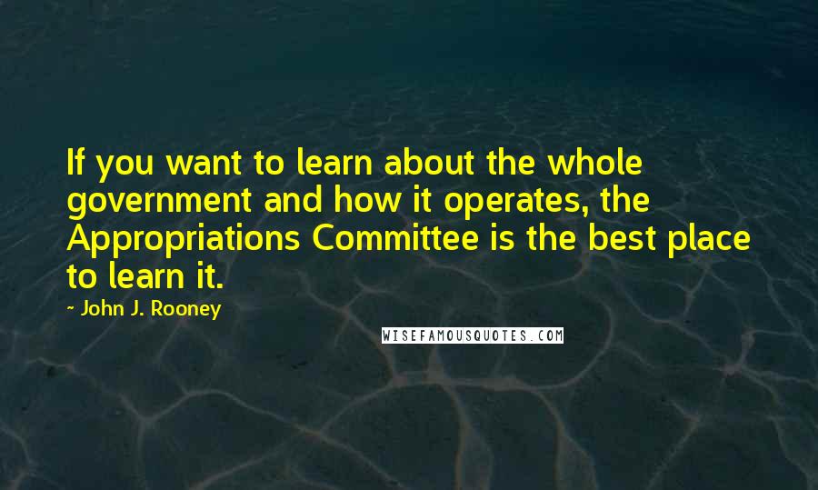 John J. Rooney Quotes: If you want to learn about the whole government and how it operates, the Appropriations Committee is the best place to learn it.