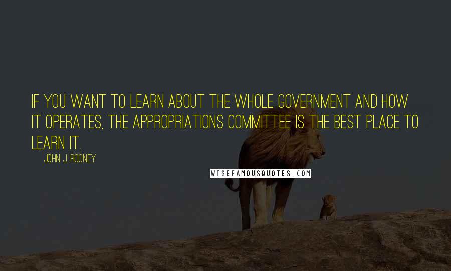 John J. Rooney Quotes: If you want to learn about the whole government and how it operates, the Appropriations Committee is the best place to learn it.