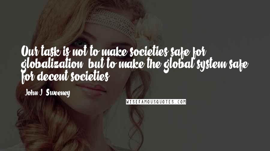 John J. Sweeney Quotes: Our task is not to make societies safe for globalization, but to make the global system safe for decent societies.