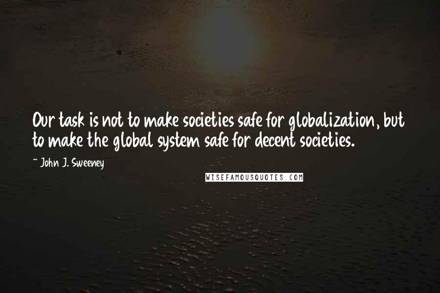 John J. Sweeney Quotes: Our task is not to make societies safe for globalization, but to make the global system safe for decent societies.