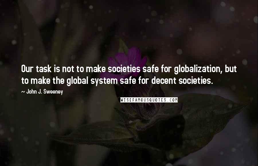 John J. Sweeney Quotes: Our task is not to make societies safe for globalization, but to make the global system safe for decent societies.