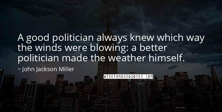 John Jackson Miller Quotes: A good politician always knew which way the winds were blowing: a better politician made the weather himself.