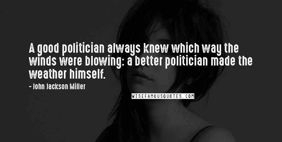 John Jackson Miller Quotes: A good politician always knew which way the winds were blowing: a better politician made the weather himself.