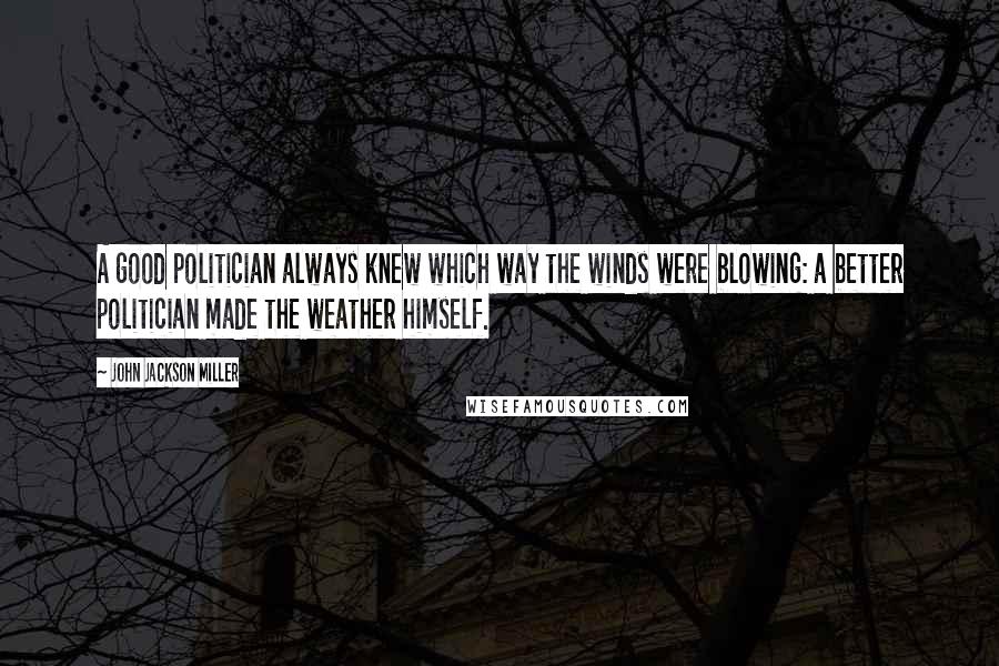 John Jackson Miller Quotes: A good politician always knew which way the winds were blowing: a better politician made the weather himself.