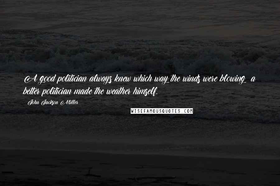 John Jackson Miller Quotes: A good politician always knew which way the winds were blowing: a better politician made the weather himself.