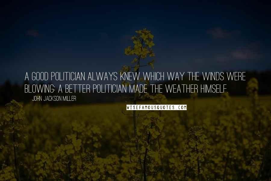 John Jackson Miller Quotes: A good politician always knew which way the winds were blowing: a better politician made the weather himself.