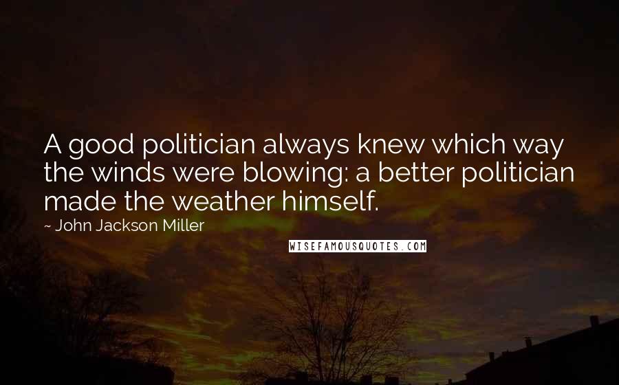 John Jackson Miller Quotes: A good politician always knew which way the winds were blowing: a better politician made the weather himself.