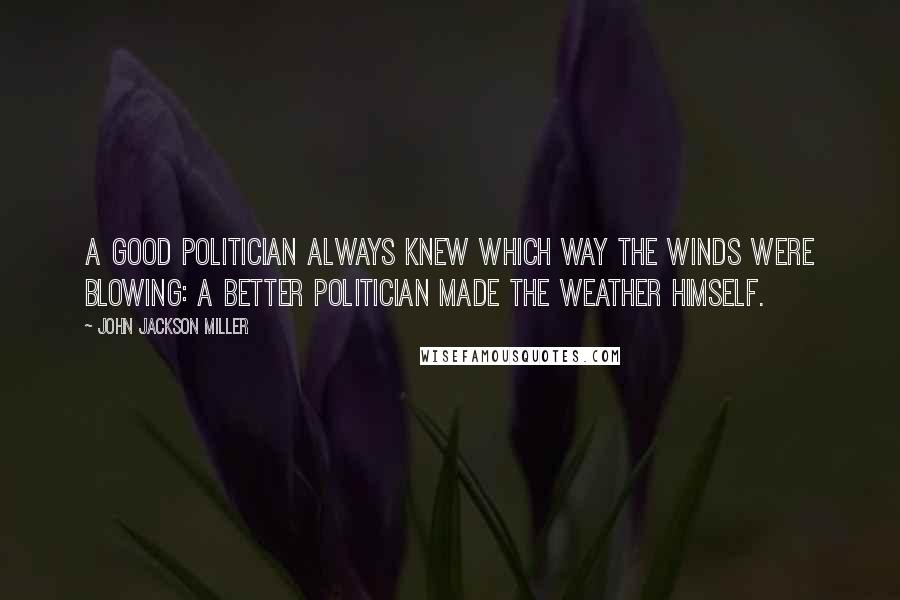John Jackson Miller Quotes: A good politician always knew which way the winds were blowing: a better politician made the weather himself.