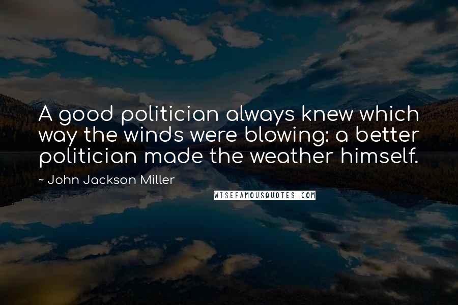 John Jackson Miller Quotes: A good politician always knew which way the winds were blowing: a better politician made the weather himself.
