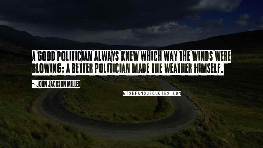 John Jackson Miller Quotes: A good politician always knew which way the winds were blowing: a better politician made the weather himself.