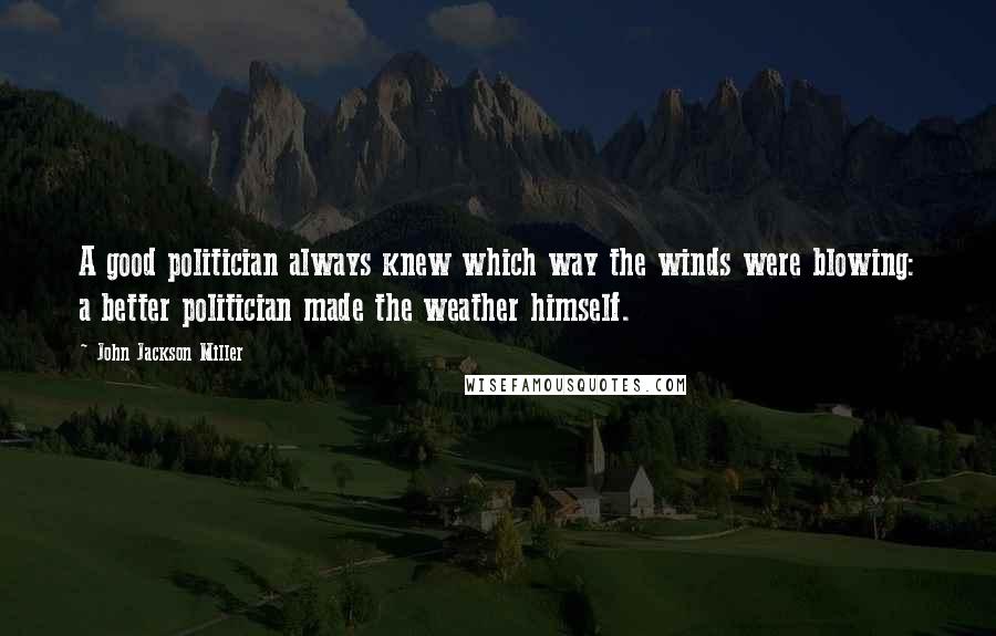 John Jackson Miller Quotes: A good politician always knew which way the winds were blowing: a better politician made the weather himself.