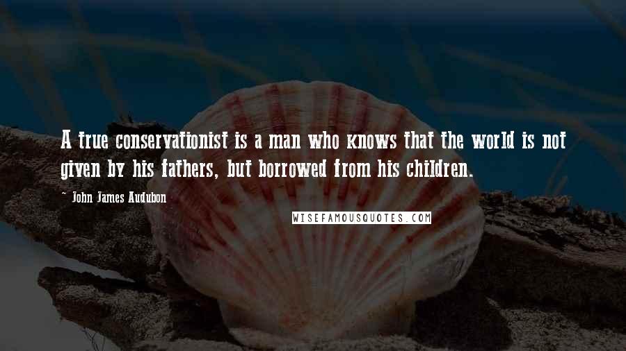 John James Audubon Quotes: A true conservationist is a man who knows that the world is not given by his fathers, but borrowed from his children.