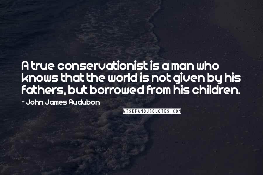 John James Audubon Quotes: A true conservationist is a man who knows that the world is not given by his fathers, but borrowed from his children.