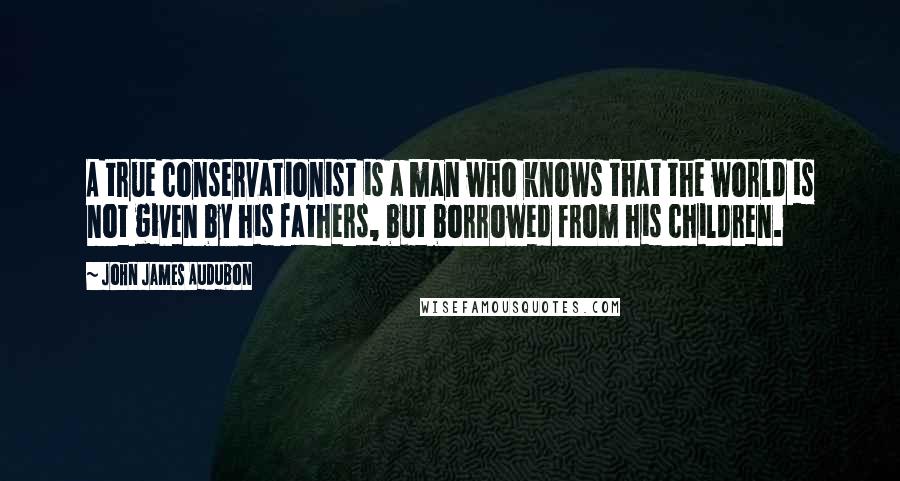 John James Audubon Quotes: A true conservationist is a man who knows that the world is not given by his fathers, but borrowed from his children.