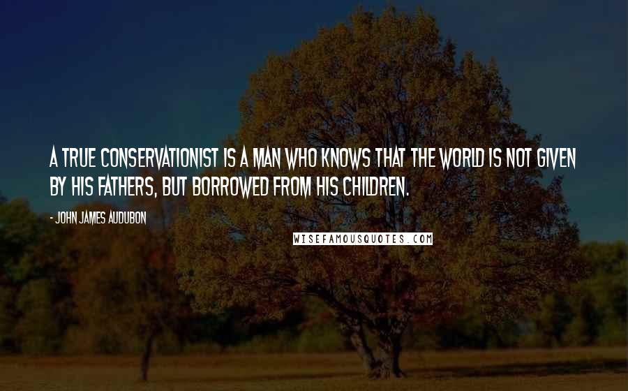 John James Audubon Quotes: A true conservationist is a man who knows that the world is not given by his fathers, but borrowed from his children.