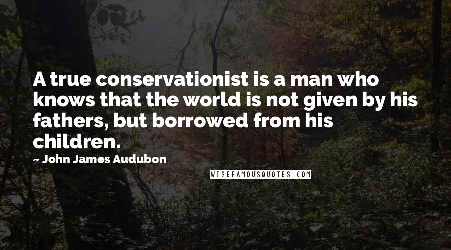 John James Audubon Quotes: A true conservationist is a man who knows that the world is not given by his fathers, but borrowed from his children.