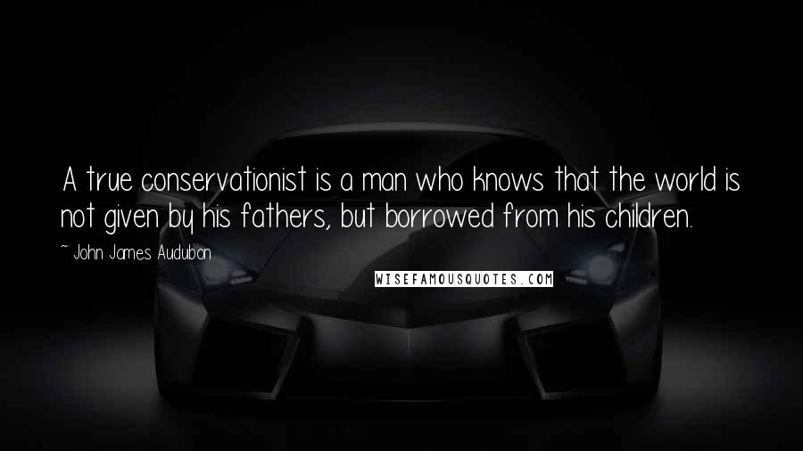 John James Audubon Quotes: A true conservationist is a man who knows that the world is not given by his fathers, but borrowed from his children.