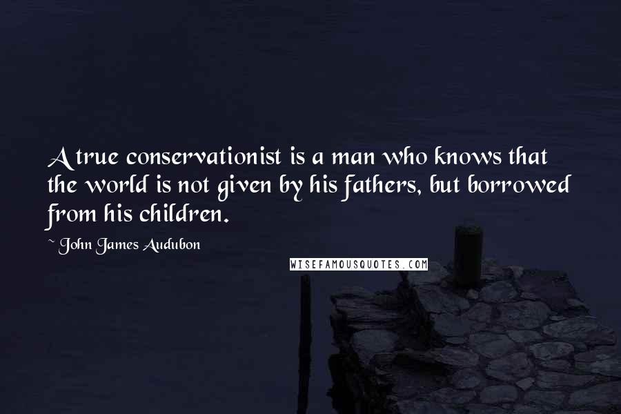 John James Audubon Quotes: A true conservationist is a man who knows that the world is not given by his fathers, but borrowed from his children.