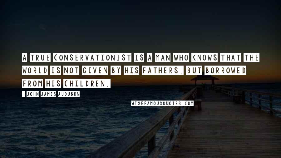 John James Audubon Quotes: A true conservationist is a man who knows that the world is not given by his fathers, but borrowed from his children.