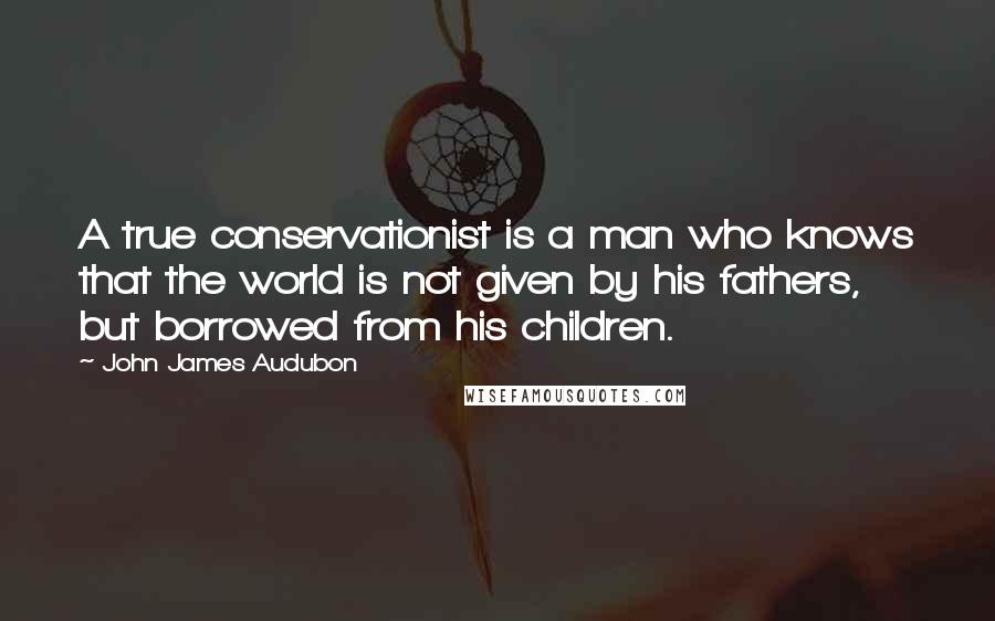 John James Audubon Quotes: A true conservationist is a man who knows that the world is not given by his fathers, but borrowed from his children.